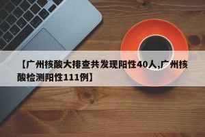 【广州核酸大排查共发现阳性40人,广州核酸检测阳性111例】