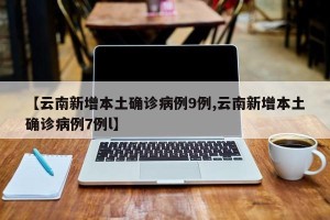 【云南新增本土确诊病例9例,云南新增本土确诊病例7例l】