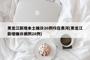 黑龙江新增本土确诊26例均在黑河(黑龙江新增确诊病例28例)