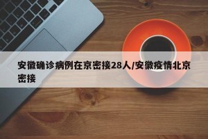 安徽确诊病例在京密接28人/安徽疫情北京密接