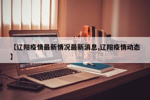 【辽阳疫情最新情况最新消息,辽阳疫情动态】