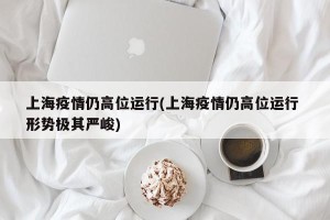 上海疫情仍高位运行(上海疫情仍高位运行 形势极其严峻)