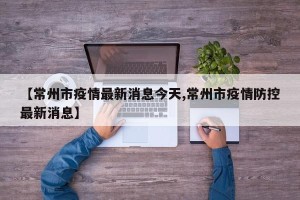 【常州市疫情最新消息今天,常州市疫情防控最新消息】