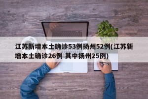 江苏新增本土确诊53例扬州52例(江苏新增本土确诊26例 其中扬州25例)
