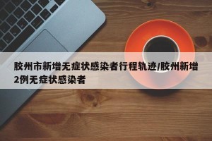胶州市新增无症状感染者行程轨迹/胶州新增2例无症状感染者