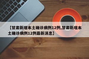 【甘肃新增本土确诊病例12例,甘肃新增本土确诊病例12例最新消息】