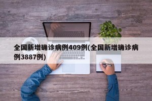 全国新增确诊病例409例(全国新增确诊病例3887例)