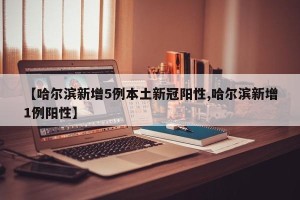 【哈尔滨新增5例本土新冠阳性,哈尔滨新增1例阳性】