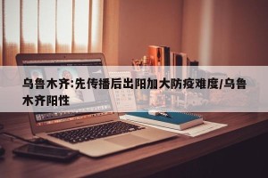 乌鲁木齐:先传播后出阳加大防疫难度/乌鲁木齐阳性