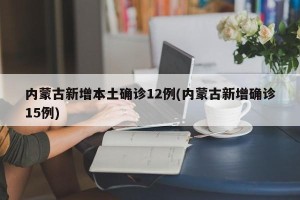 内蒙古新增本土确诊12例(内蒙古新增确诊15例)
