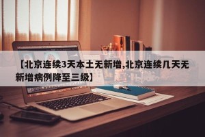 【北京连续3天本土无新增,北京连续几天无新增病例降至三级】