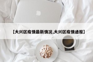 【大兴区疫情最新情况,大兴区疫情通报】