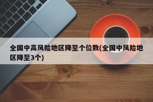 全国中高风险地区降至个位数(全国中风险地区降至3个)