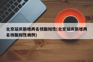 北京延庆新增两名核酸阳性(北京延庆新增两名核酸阳性病例)