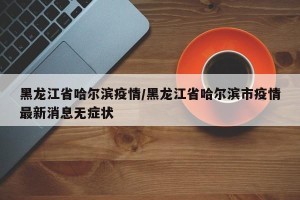 黑龙江省哈尔滨疫情/黑龙江省哈尔滨市疫情最新消息无症状