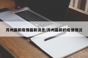 苏州最新疫情最新消息/苏州最新的疫情情况