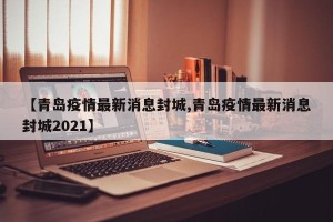 【青岛疫情最新消息封城,青岛疫情最新消息封城2021】