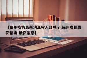 【福州疫情最新消息今天封城了,福州疫情最新情况 最新消息】