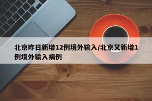 北京昨日新增12例境外输入/北京又新增1例境外输入病例