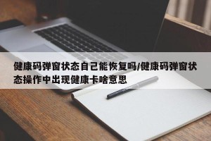 健康码弹窗状态自己能恢复吗/健康码弹窗状态操作中出现健康卡啥意思