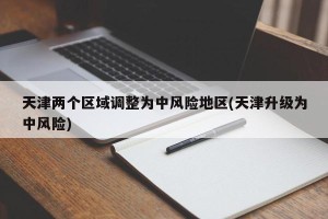 天津两个区域调整为中风险地区(天津升级为中风险)