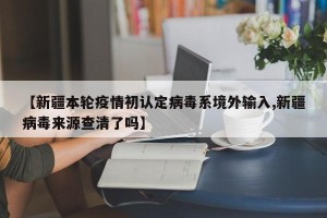 【新疆本轮疫情初认定病毒系境外输入,新疆病毒来源查清了吗】