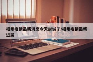 福州疫情最新消息今天封城了/福州疫情最新进展