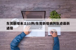 东莞新增本土11例/东莞新增病例轨迹最新通报