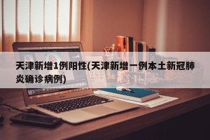 天津新增1例阳性(天津新增一例本土新冠肺炎确诊病例)