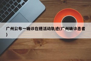 广州公布一确诊在穗活动轨迹(广州确诊患者)