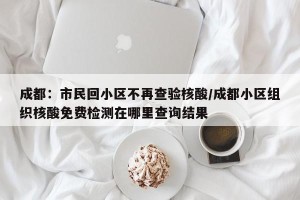 成都：市民回小区不再查验核酸/成都小区组织核酸免费检测在哪里查询结果