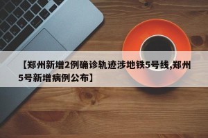 【郑州新增2例确诊轨迹涉地铁5号线,郑州5号新增病例公布】
