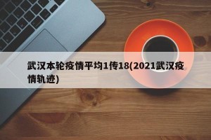 武汉本轮疫情平均1传18(2021武汉疫情轨迹)