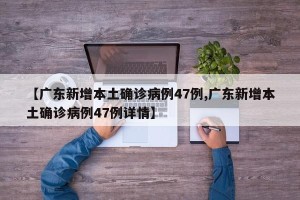 【广东新增本土确诊病例47例,广东新增本土确诊病例47例详情】