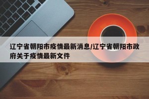 辽宁省朝阳市疫情最新消息/辽宁省朝阳市政府关于疫情最新文件