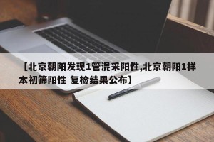 【北京朝阳发现1管混采阳性,北京朝阳1样本初筛阳性 复检结果公布】
