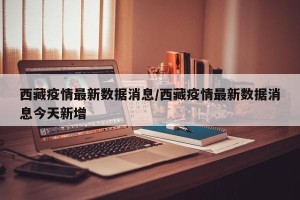 西藏疫情最新数据消息/西藏疫情最新数据消息今天新增