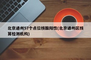 北京通州57个点位核酸阳性(北京通州区核算检测机构)