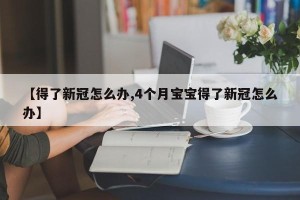 【得了新冠怎么办,4个月宝宝得了新冠怎么办】