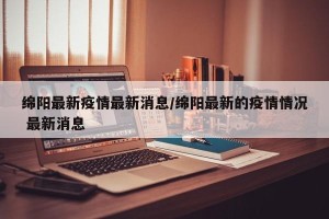 绵阳最新疫情最新消息/绵阳最新的疫情情况 最新消息