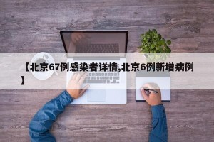 【北京67例感染者详情,北京6例新增病例】