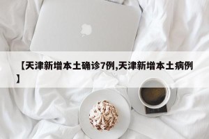 【天津新增本土确诊7例,天津新增本土病例】