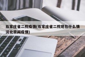 石家庄省二院疫情(石家庄省二院现在什么情况北京闹疫情)