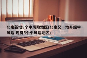 北京新增5个中风险地区(北京又一地升级中风险 现有5个中风险地区)