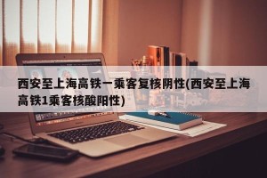 西安至上海高铁一乘客复核阴性(西安至上海高铁1乘客核酸阳性)