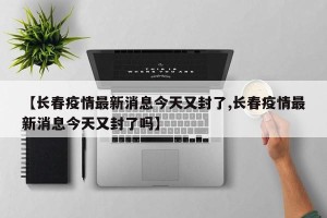 【长春疫情最新消息今天又封了,长春疫情最新消息今天又封了吗】