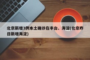 北京新增3例本土确诊在丰台、海淀(北京昨日新增海淀)