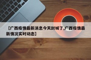 【广西疫情最新消息今天封城了,广西疫情最新情况实时动态】