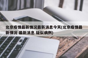 北京疫情最新情况最新消息今天(北京疫情最新情况 最新消息 疑似病例)