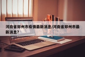 河南省郑州市疫情最新消息/河南省郑州市最新消息?